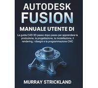Manuale Utente Di Autodesk Fusion: La guida CAD 3D passo dopo passo per apprendere la produzione, la progettazione, la modellazione, il rendering, i disegni e la programmazione CNC
