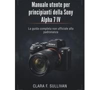 Manuale utente per principianti della Sony Alpha 7 IV: La guida completa non ufficiale alla padronanza