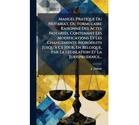 Manuel Pratique Du Notariat, Ou Formulaire RaisonnÃ(c) Des Actes NotariÃ(c)s, Contenant Les Modifications Et Les Changements Indroduits Jusqu'Ã Ce ... Par La LÃ(c)gislation Et La Jurisprudence...