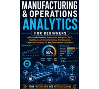 Manufacturing & Operations Analytics for Beginners: A Practical Guide to Production Analytics, OEE, Quality, Lean Manufacturing, Maintenance, Capacity Planning, AI, and Operational Excellence