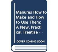 Manures How to Make and How to Use Them: A New, Practical Treatise on the Chemistry of Manures and Manure-Making. Written Specially for the Use of Farmers, Horticulturists, and Market Gardeners