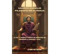 Marco Aurelio filosofo-re di Roma: La vita, la saggezza e l'eredità dell'imperatore che padroneggiò la leadership e l'etica