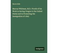 Marcus Whitman, M.D.: Proofs of his Work in Saving Oregon to the United States and in Promoting the Immigration of 1843