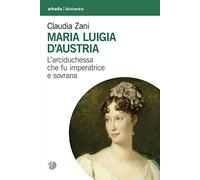 Maria Luigia d'Austria. L'arciduchessa che fu imperatrice e sovrana