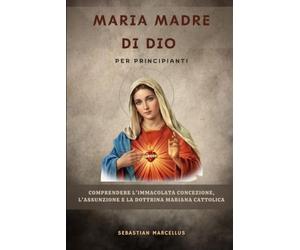 Maria Madre di Dio per principianti: Comprendere l'Immacolata Concezione, l'Assunzione e la dottrina mariana cattolica.
