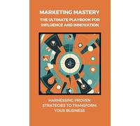 Marketing Mastery: The Ultimate Playbook for Influence and Innovation: Harnessing Proven Strategies to Transform Your Business