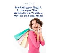 Marketing per Negozi: Attirare più Clienti, Aumentare le Vendite e Vincere sui Social Media: Strategie pratiche per far crescere il tuo negozio, offline e online
