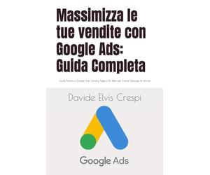 Massimizza le tue vendite con Google Ads: Guida Completa: Guida Pratica a Google Ads, Landing Page e Siti Web per Diverse Tipologie di Attività