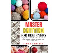 Master Knitting For Beginners: Step-By-Step Knitting Made Easy: Learn Fast, Create Stunning Projects, And Master Every Stitch With Confidence