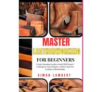 Master Leatherworking For Beginners: Create Stunning Leather Goods With Expert Techniques, Easy Projects, And Pro Tips For Lasting Craftsmanship