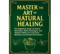 Master the Art of Natural Healing; The Definitive Guide to Herbal Remedies, Detox Strategies, and Holistic Habits for Long-Term Wellness and Disease Prevention