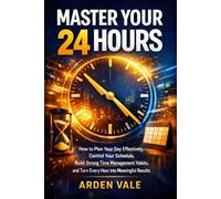 MASTER YOUR 24 HOURS: How to Plan Your Day Effectively, Control Your Schedule, Build Strong Time Management Habits, and Turn Every Hour into Meaningful Results