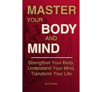MASTER YOUR BODY AND MIND: Strengthen Your Body, Understand Your Mind, Transform Your Life