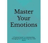 Master Your Emotions: A Practical Guide To Understanding, Managing And Transforming Your Inner World