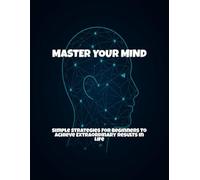 Master Your Mind: Simple Strategies For Beginners To Achieve Extraordinary Results In Life