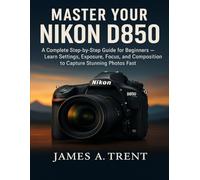 MASTER YOUR NIKON D850: A Complete Step-by-Step Guide for Beginners - Learn Settings, Exposure, Focus, and Composition to Capture Stunning Photos Fast