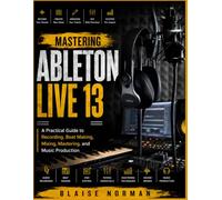 MASTERING ABLETON LIVE 13: A Practical Guide to Recording, Beat Making, Mixing, Mastering, and Music Production