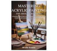 MASTERING ACRYLIC PAINTING FOR ABSOLUTE BEGINNERS: A Practical Step-by-Step Guide to Building Confidence, Exploring Creativity, and Learning Essential Painting Techniques