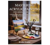 MASTERING ACRYLIC PAINTING FOR ABSOLUTE BEGINNERS: A Practical Step-by-Step Guide to Building Confidence, Exploring Creativity, and Learning Essential Painting Techniques