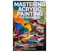 MASTERING ACRYLIC PAINTING FOR BEGINNERS: A Complete Step-by-Step Guide to Unleash Your Creativity, Develop Your Artistic Voice, and Master Essential Techniques