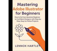 Mastering Adobe Illustrator for Beginners: How to Go from Absolute Beginner to Confident Designer with Step-by-Step, Easy-to-Follow Projects