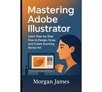 Mastering Adobe Illustrator: Learn Step-by-Step How to Design, Draw, and Create Stunning Vector Art