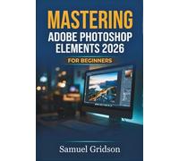 MASTERING ADOBE PHOTOSHOP ELEMENTS 2026 FOR BEGINNERS: The Complete Step-by-Step Guide to Photo Editing, Creative Projects, and Stunning Visual Design from Scratch