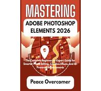 MASTERING ADOBE PHOTOSHOP ELEMENTS 2026: The Complete Beginner-to-Expert Guide for Smarter Photo Editing, Creative Effects, and AI-Powered Enhancements