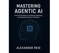MASTERING AGENTIC AI: Practical Strategies for Designing, Deploying, and Scaling Goal-Driven AI Systems
