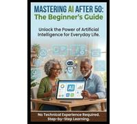 Mastering AI after 50: The Beginner's Guide: Unlock the Power of Artificial Intelligence for Everyday Life