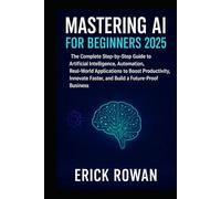 Mastering AI for Beginners 2025: The Complete Step-by-Step Guide to Artificial Intelligence, Automation, Real-World Applications to Boost ... Faster, and Build a Future-Proof Business