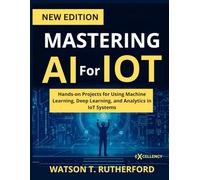 MASTERING AI For IOT: Hands-on Projects for Using Machine Learning, Deep Learning, and Analytics in IoT Systems