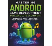 Mastering Android Game Development for Absolute Beginners: A Practical Guide to Building Your First Mobile Applications
