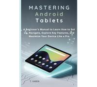 Mastering Android Tablets: A Beginner’s Manual to Learn How to Set Up, Navigate, Explore Key Features, and Maximize Your Device Like a Pro