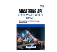 MASTERING API GATEWAYS WITH KONG: Secure and Manage Your APIs at Scale with Kong's Advanced Features