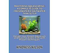 MASTERING AQUASCAPING: A COMPLETE GUIDE TO FRESHWATER & SALTWATER TANK SETUP: Design Your Dream Aquarium and Care for Exotic Fish with Proven Techniques