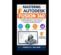 MASTERING AUTODESK FUSION 360: A Complete Beginner-to-Professional Guide to 3D CAD Modeling, Product Design, Simulation, and Manufacturing.