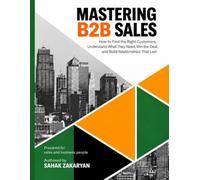 Mastering B2B Sales: How to Find the Right Customers, Understand What They Need, Win the Deal, and Build Relationships That Last