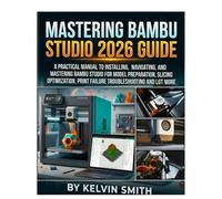 MASTERING BAMBU STUDIO 2026 GUIDE: A Practical Manual to Installing, Navigating, and Mastering Bambu Studio for Model Preparation, Slicing Optimization, Print Failure Troubleshooting and lot more