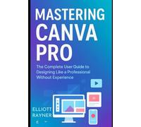 Mastering Canva Pro: The Complete User Guide to Designing Like a Professional Without Experience