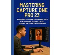 MASTERING CAPTURE ONE PRO 23: A Beginner-to-Advanced Learning Guide for Managing, Editing, Color Grading, and Perfecting Your Images