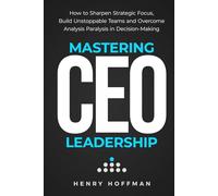 Mastering CEO Leadership: How to Sharpen Strategic Focus, Build Unstoppable Teams and Overcome Analysis Paralysis in Decision-Making
