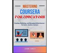 Mastering Coursera for Educators: Creating, Publishing, and Managing Online Courses - for tutors, teachers, learners