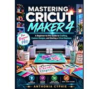 MASTERING CRICUT MAKER 4: A Beginner-to-Pro Guide to Crafting, Custom Designs, and Starting a Cricut Business