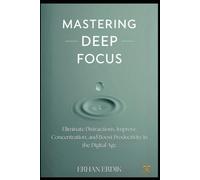 MASTERING DEEP FOCUS: Eliminate Distractions, Improve Concentration, and Boost Productivity in the Digital Age