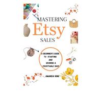 Mastering Etsy Sales: A Beginner’s Guide to Starting and Growing a Profitable Shop: A Step-by-Step Plan for New Sellers to Succeed