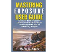 MASTERING EXPOSURE USER GUIDE: Creative Techniques to Unlock Your Camera’s Full Potential and Capture Stunning Images