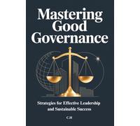 Mastering Good Governance: Strategies for Effective Leadership and Sustainable Success, Practical Principles and Best Practices for Leaders, Organizations, and Decision-Makers