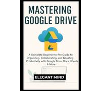 MASTERING GOOGLE DRIVE: A Complete Beginner-to-Pro Guide for Organizing, Collaborating, and Boosting Productivity with Google Drive, Docs, Sheets & More