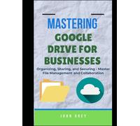 MASTERING GOOGLE DRIVE FOR BUSINESSES: Organizing, Sharing, and Securing - Master File Management and Collaboration